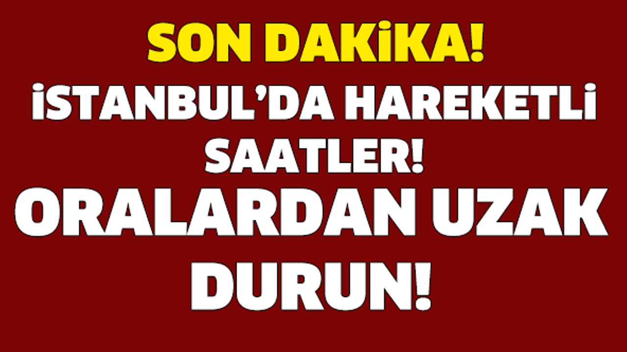 İSTANBUL'DA HAREKETLİ SAATLER! ORALARDAN UZAK DURUN!