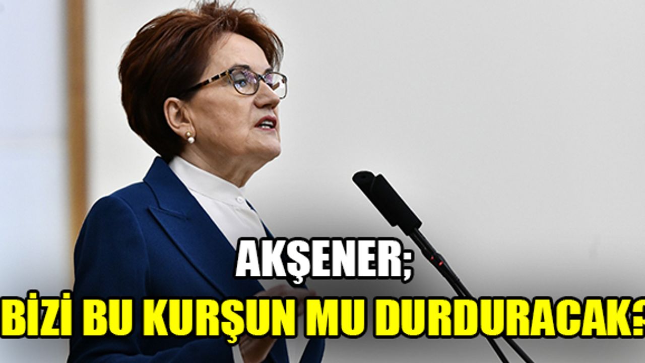 Akşener; Bizi bu kurşun mu durduracak?